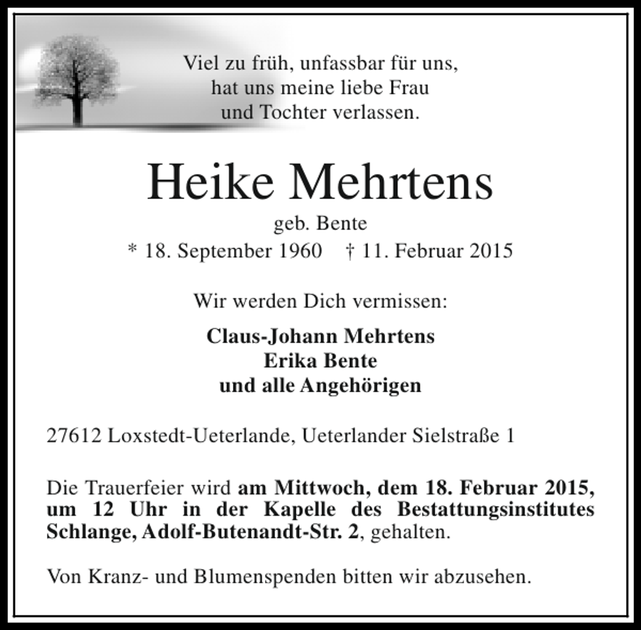 <p>Viel zu früh, unfassbar für uns,<br />hat uns meine liebe Frau<br />und Tochter verlassen.</p><p>Heike Mehrtens</p><p>geb. Bente<br />* 18. September 1960 † 11. Februar 2015<br />Wir werden Dich vermissen:<br />Claus-Johann Mehrtens<br />Erika Bente<br />und alle Angehörigen<br />27612 Loxstedt-Ueterlande, Ueterlander Sielstraße 1<br />Die Trauerfeier wird am Mittwoch, dem 18. Februar 2015,<br />um 12 Uhr in der Kapelle des Bestattungsinstitutes<br />Schlange, Adolf-Butenandt-Str. 2, gehalten.<br />Von Kranz- und Blumenspenden bitten wir abzusehen.</p>