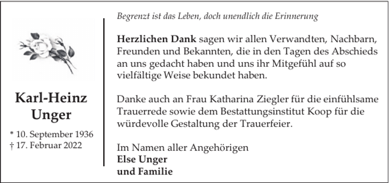 <p>Begrenzt ist das Leben, doch unendlich die Erinnerung</p><p>Herzlichen Dank sagen wir allen Verwandten, Nachbarn,<br />Freunden und Bekannten, die in den Tagen des Abschieds<br />an uns gedacht haben und uns ihr Mitgefühl auf so<br />vielfältige Weise bekundet haben.</p><p>Karl-Heinz<br />Unger<br />* 10. September 1936<br />† 17. Februar 2022</p><p>Danke auch an Frau Katharina Ziegler für die einfühlsame<br />Trauerrede sowie dem Bestattungsinstitut Koop für die<br />würdevolle Gestaltung der Trauerfeier.<br />Im Namen aller Angehörigen<br />Else Unger<br />und Familie</p>