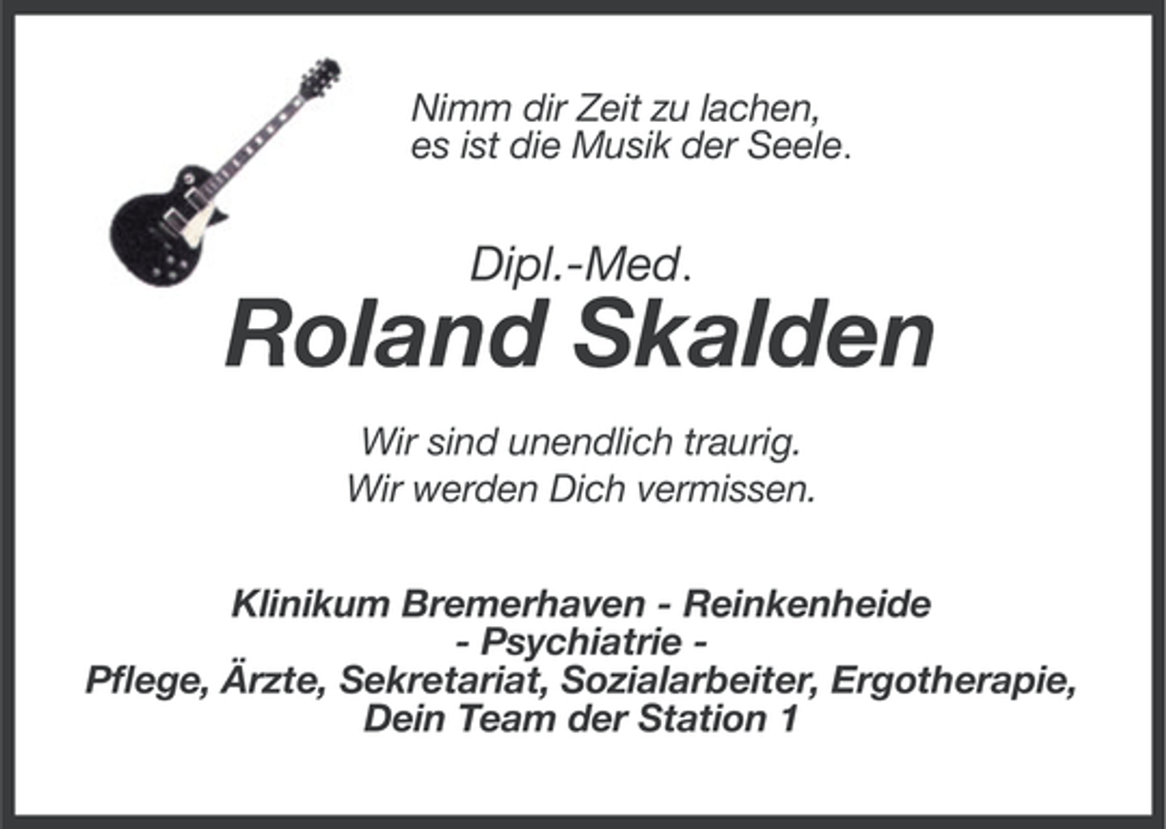 <p>Nimm dir Zeit zu lachen,<br />es ist die Musik der Seele.</p>
<p>Dipl.-Med.</p>
<p>Roland Skalden<br />Wir sind unendlich traurig.<br />Wir werden Dich vermissen.<br />Klinikum Bremerhaven - Reinkenheide<br />- Psychiatrie Pflege, Ärzte, Sekretariat, Sozialarbeiter, Ergotherapie,<br />Dein Team der Station 1</p>