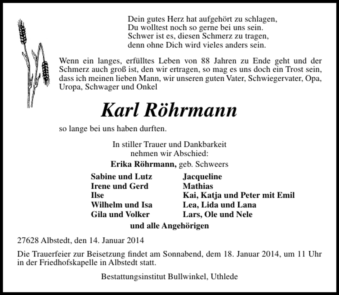 <p>Dein gutes Herz hat aufgehört zu schlagen,<br />Du wolltest noch so gerne bei uns sein.<br />Schwer ist es, diesen Schmerz zu tragen,<br />denn ohne Dich wird vieles anders sein.<br />Wenn ein langes, erfülltes Leben von 88 Jahren zu Ende geht und der<br />Schmerz auch groß ist, den wir ertragen, so mag es uns doch ein Trost sein,<br />dass ich meinen lieben Mann, wir unseren guten Vater, Schwiegervater, Opa,<br />Uropa, Schwager und Onkel</p><p>Karl Röhrmann</p><p>so lange bei uns haben durften.</p><p>In stiller Trauer und Dankbarkeit<br />nehmen wir Abschied:<br />Erika Röhrmann, geb. Schweers<br />Sabine und Lutz<br />Jacqueline<br />Irene und Gerd<br />Mathias<br />Ilse<br />Kai, Katja und Peter mit Emil<br />Wilhelm und Isa<br />Lea, Lida und Lana<br />Gila und Volker<br />Lars, Ole und Nele<br />und alle Angehörigen<br />27628 Albstedt, den 14. Januar 2014<br />Die Trauerfeier zur Beisetzung ﬁndet am Sonnabend, dem 18. Januar 2014, um 11 Uhr<br />in der Friedhofskapelle in Albstedt statt.<br />Bestattungsinstitut Bullwinkel, Uthlede</p>