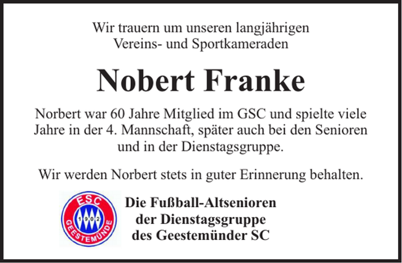 <p>Wir trauern um unseren langjährigen<br />Vereins- und Sportkameraden</p><p>Nobert Franke<br />Norbert war 60 Jahre Mitglied im GSC und spielte viele<br />Jahre in der 4. Mannschaft, später auch bei den Senioren<br />und in der Dienstagsgruppe.<br />Wir werden Norbert stets in guter Erinnerung behalten.<br />Die Fußball-Altsenioren<br />der Dienstagsgruppe<br />des Geestemünder SC</p>
