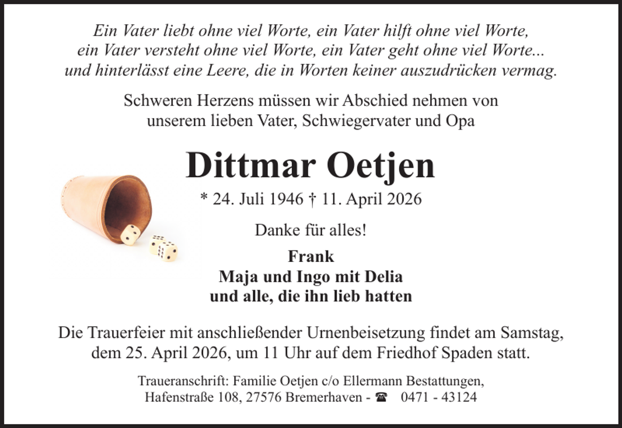<p>Ein Vater liebt ohne viel Worte, ein Vater hilft ohne viel Worte,<br />ein Vater versteht ohne viel Worte, ein Vater geht ohne viel Worte...<br />und hinterlässt eine Leere, die in Worten keiner auszudrücken vermag.<br />Schweren Herzens müssen wir Abschied nehmen von<br />unserem lieben Vater, Schwiegervater und Opa</p><p>Dittmar Oetjen<br />* 24. Juli 1946 † 11. April 2026<br />Danke für alles!<br />Frank<br />Maja und Ingo mit Delia<br />und alle, die ihn lieb hatten<br />Die Trauerfeier mit anschließender Urnenbeisetzung findet am Samstag,<br />dem 25. April 2026, um 11 Uhr auf dem Friedhof Spaden statt.<br />Traueranschrift: Familie Oetjen c/o Ellermann Bestattungen,<br />Hafenstraße 108, 27576 Bremerhaven - ( 0471 - 43124</p>