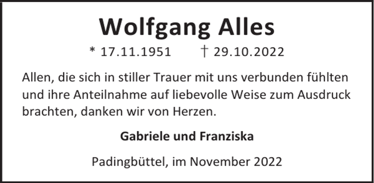 <p>Wolfgang Alles</p><p>* 17.11.1951</p><p>† 29.10.2022</p><p>Allen, die sich in stiller Trauer mit uns verbunden fühlten<br />und ihre Anteilnahme auf liebevolle Weise zum Ausdruck<br />brachten, danken wir von Herzen.<br />Gabriele und Franziska<br />Padingbüttel, im November 2022</p>