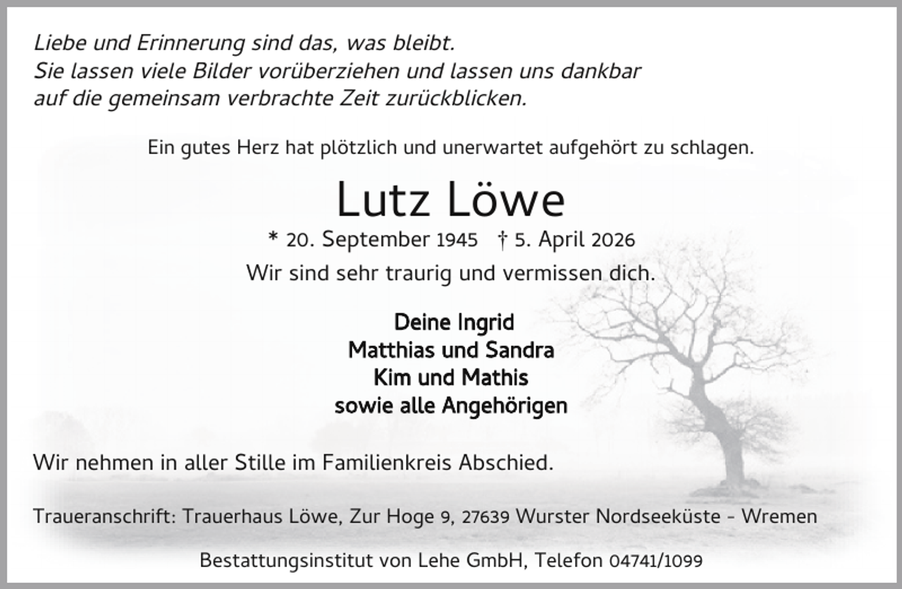 <p>Liebe und Erinnerung sind das, was bleibt.<br />Sie lassen viele Bilder vorüberziehen und lassen uns dankbar<br />auf die gemeinsam verbrachte Zeit zurückblicken.<br />Ein gutes Herz hat plötzlich und unerwartet aufgehört zu schlagen.</p><p>Lutz Löwe</p><p>* 20. September 1945 † 5. April 2026<br />Wir sind sehr traurig und vermissen dich.<br />Deine Ingrid<br />Matthias und Sandra<br />Kim und Mathis<br />sowie alle Angehörigen<br />Wir nehmen in aller Stille im Familienkreis Abschied.<br />Traueranschrift: Trauerhaus Löwe, Zur Hoge 9, 27639 Wurster Nordseeküste - Wremen<br />Bestattungsinstitut von Lehe GmbH, Telefon 04741/1099</p>