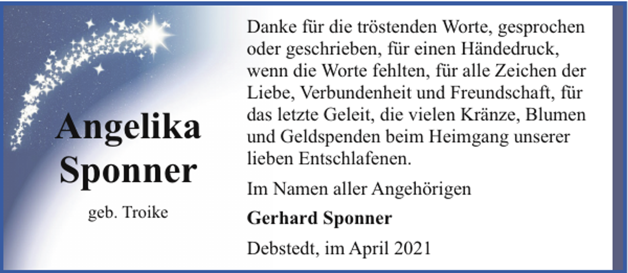 <p>Angelika<br />Sponner<br />geb. Troike</p><p>Danke für die tröstenden Worte, gesprochen<br />oder geschrieben, für einen Händedruck,<br />wenn die Worte fehlten, für alle Zeichen der<br />Liebe, Verbundenheit und Freundschaft, für<br />das letzte Geleit, die vielen Kränze, Blumen<br />und Geldspenden beim Heimgang unserer<br />lieben Entschlafenen.<br />Im Namen aller Angehörigen<br />Gerhard Sponner<br />Debstedt, im April 2021</p>