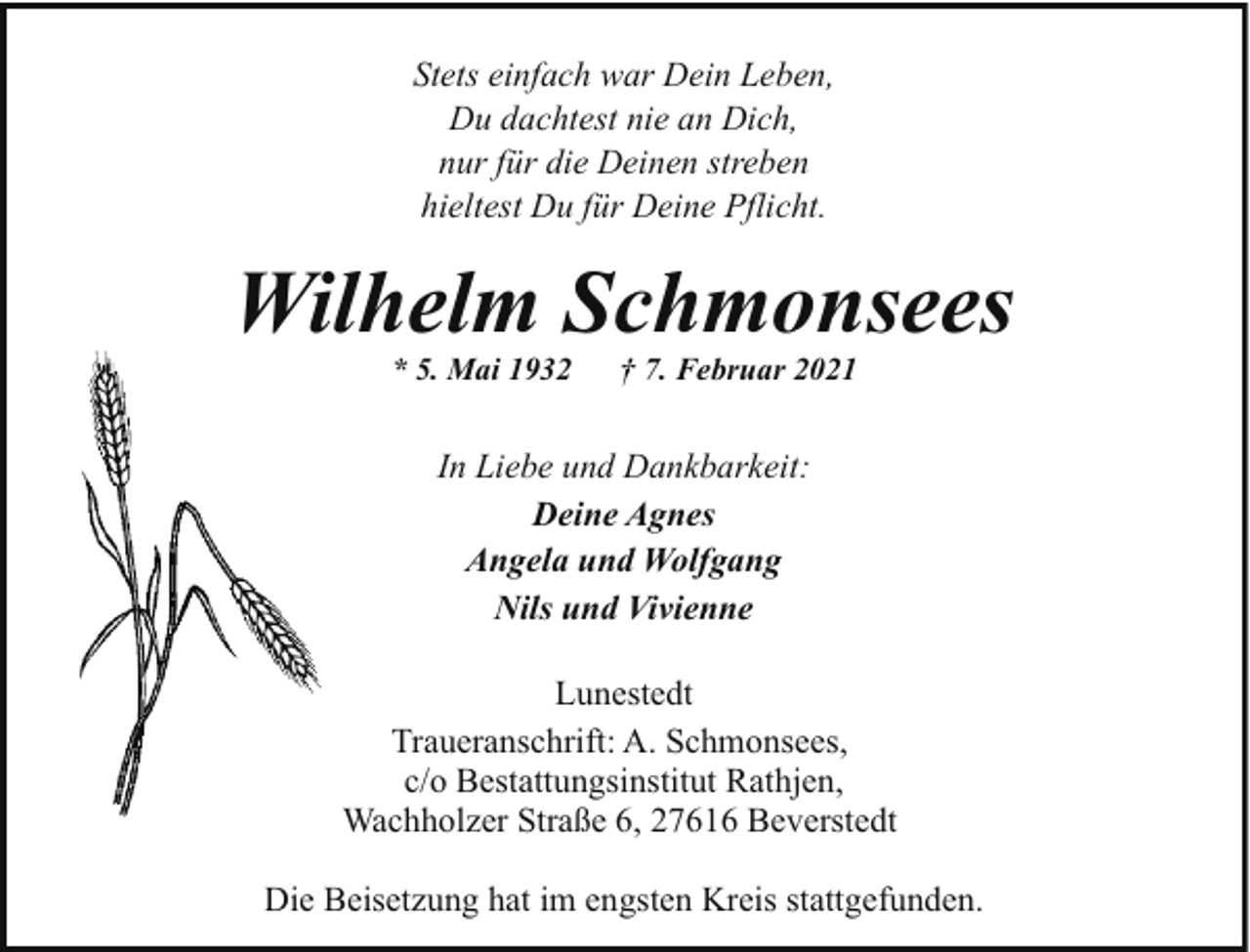 <p>Stets einfach war Dein Leben,<br />Du dachtest nie an Dich,<br />nur für die Deinen streben<br />hieltest Du für Deine Pflicht.</p><p>Wilhelm Schmonsees<br />* 5. Mai 1932</p><p>† 7. Februar 2021</p><p>In Liebe und Dankbarkeit:<br />Deine Agnes<br />Angela und Wolfgang<br />Nils und Vivienne<br />Lunestedt<br />Traueranschrift: A. Schmonsees,<br />c/o Bestattungsinstitut Rathjen,<br />Wachholzer Straße 6, 27616 Beverstedt<br />Die Beisetzung hat im engsten Kreis stattgefunden.</p>