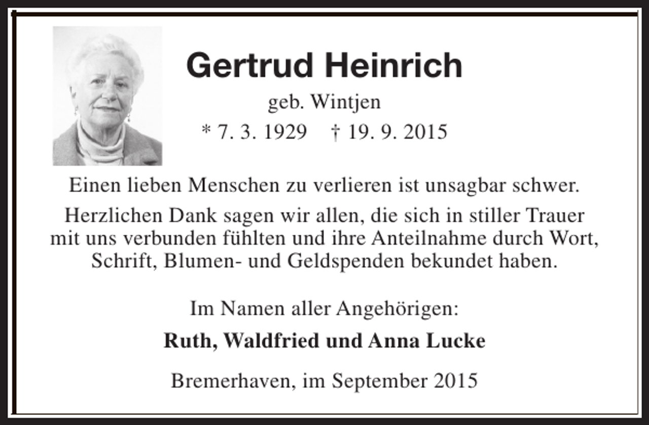 <p>Gertrud Heinrich<br />geb. Wintjen<br />* 7. 3. 1929 † 19. 9. 2015</p><p>Einen lieben Menschen zu verlieren ist unsagbar schwer.<br />Herzlichen Dank sagen wir allen, die sich in stiller Trauer<br />mit uns verbunden fühlten und ihre Anteilnahme durch Wort,<br />Schrift, Blumen- und Geldspenden bekundet haben.<br />Im Namen aller Angehörigen:<br />Ruth, Waldfried und Anna Lucke<br />Bremerhaven, im September 2015</p>