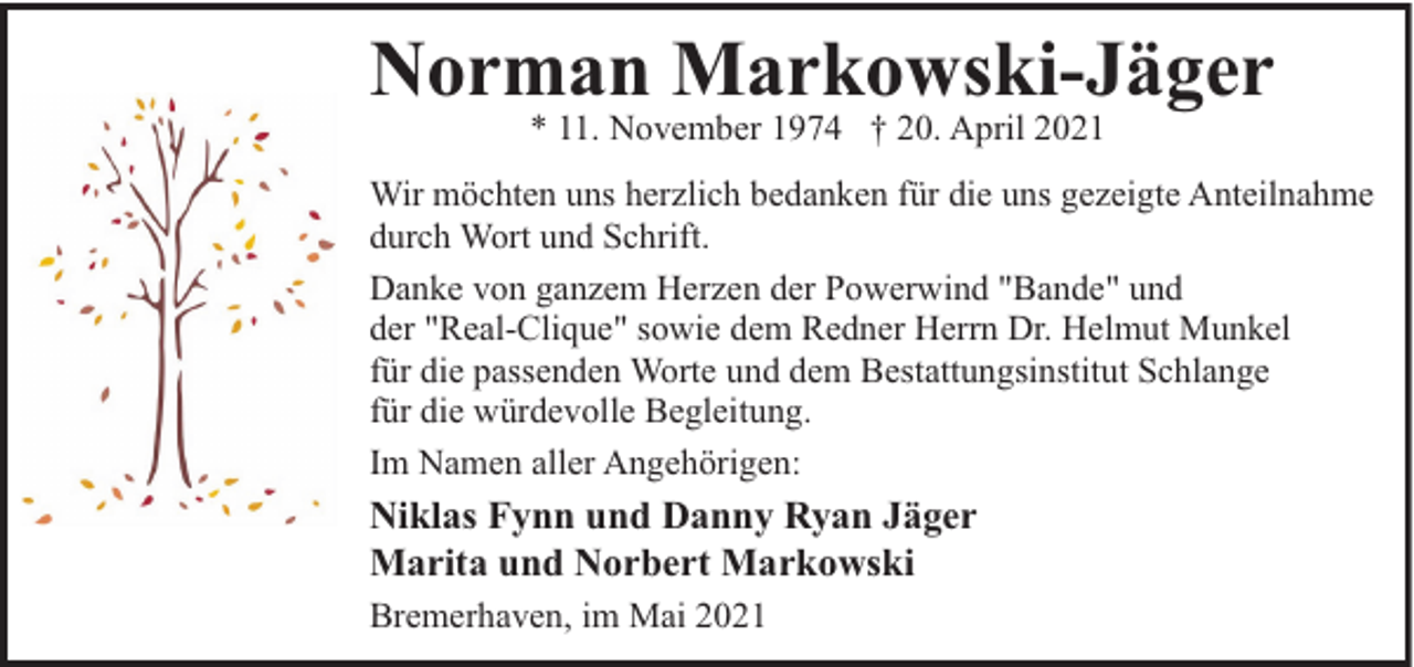 <p>Norman Markowski-Jäger<br />* 11. November 1974 † 20. April 2021</p><p>Wir möchten uns herzlich bedanken für die uns gezeigte Anteilnahme<br />durch Wort und Schrift.<br />Danke von ganzem Herzen der Powerwind "Bande" und<br />der "Real-Clique" sowie dem Redner Herrn Dr. Helmut Munkel<br />für die passenden Worte und dem Bestattungsinstitut Schlange<br />für die würdevolle Begleitung.<br />Im Namen aller Angehörigen:</p><p>Niklas Fynn und Danny Ryan Jäger<br />Marita und Norbert Markowski<br />Bremerhaven, im Mai 2021</p>