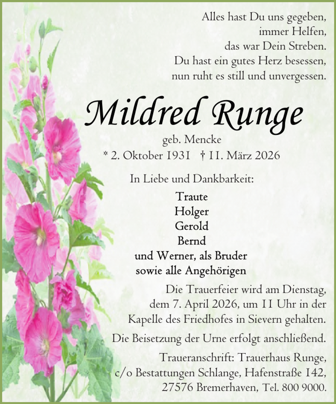 <p>Alles hast Du uns gegeben,<br />immer Helfen,<br />das war Dein Streben.<br />Du hast ein gutes Herz besessen,<br />nun ruht es still und unvergessen.</p><p>Mildred Runge<br />geb. Mencke<br />* 2. Oktober 1931 † 11. März 2026<br />In Liebe und Dankbarkeit:</p><p>Die Trauerfeier wird am Dienstag,<br />dem 7. April 2026, um 11 Uhr in der<br />Kapelle des Friedhofes in Sievern gehalten.<br />Die Beisetzung der Urne erfolgt anschließend.<br />Traueranschrift: Trauerhaus Runge,<br />c/o Bestattungen Schlange, Hafenstraße 142,<br />27576 Bremerhaven, Tel. 800 9000.</p>