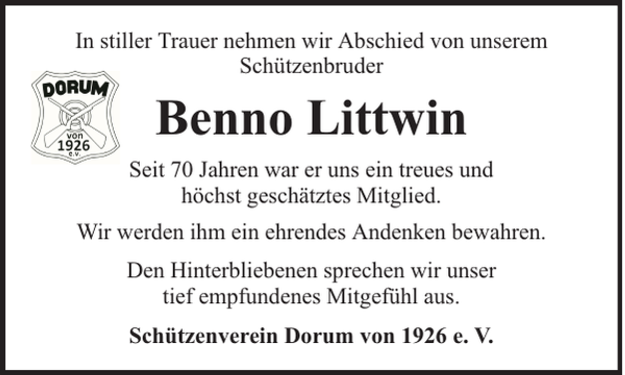 <p>In stiller Trauer nehmen wir Abschied von unserem<br />Schützenbruder</p><p>Benno Littwin<br />Seit 70 Jahren war er uns ein treues und<br />höchst geschätztes Mitglied.<br />Wir werden ihm ein ehrendes Andenken bewahren.<br />Den Hinterbliebenen sprechen wir unser<br />tief empfundenes Mitgefühl aus.<br />Schützenverein Dorum von 1926 e. V.</p>