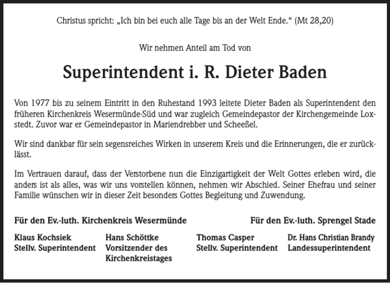 <p>Christus spricht: „Ich bin bei euch alle Tage bis an der Welt Ende.“ (Mt 28,20)<br />Wir nehmen Anteil am Tod von</p><p>Superintendent i. R. Dieter Baden<br />Von 1977 bis zu seinem Eintritt in den Ruhestand 1993 leitete Dieter Baden als Superintendent den<br />früheren Kirchenkreis Wesermünde-Süd und war zugleich Gemeindepastor der Kirchengemeinde Loxstedt. Zuvor war er Gemeindepastor in Mariendrebber und Scheeßel.<br />Wir sind dankbar für sein segensreiches Wirken in unserem Kreis und die Erinnerungen, die er zurücklässt.<br />Im Vertrauen darauf, dass der Verstorbene nun die Einzigartigkeit der Welt Gottes erleben wird, die<br />anders ist als alles, was wir uns vorstellen können, nehmen wir Abschied. Seiner Ehefrau und seiner<br />Familie wünschen wir in dieser Zeit besonders Gottes Begleitung und Zuwendung.<br />Für den Ev.-luth. Kirchenkreis Wesermünde<br />Klaus Kochsiek<br />Stellv. Superintendent</p><p>Hans Schöttke<br />Vorsitzender des<br />Kirchenkreistages</p><p>Für den Ev.-luth. Sprengel Stade<br />Thomas Casper<br />Stellv. Superintendent</p><p>Dr. Hans Christian Brandy<br />Landessuperintendent</p>