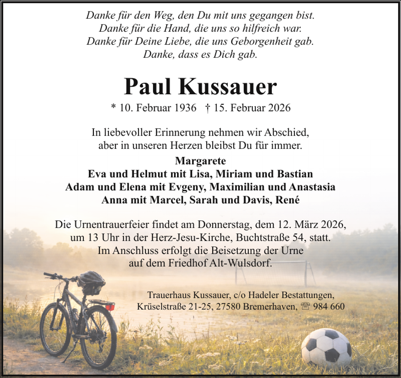 <p>Danke für den Weg, den Du mit uns gegangen bist.<br />Danke für die Hand, die uns so hilfreich war.<br />Danke für Deine Liebe, die uns Geborgenheit gab.<br />Danke, dass es Dich gab.</p><p>Paul Kussauer</p><p>* 10. Februar 1936 † 15. Februar 2026<br />In liebevoller Erinnerung nehmen wir Abschied,<br />aber in unseren Herzen bleibst Du für immer.<br />Margarete<br />Eva und Helmut mit Lisa, Miriam und Bastian<br />Adam und Elena mit Evgeny, Maximilian und Anastasia<br />Anna mit Marcel, Sarah und Davis, René<br />Die Urnentrauerfeier findet am Donnerstag, dem 12. März 2026,<br />um 13 Uhr in der Herz-Jesu-Kirche, Buchtstraße 54, statt.<br />Im Anschluss erfolgt die Beisetzung der Urne<br />auf dem Friedhof Alt-Wulsdorf.<br />Trauerhaus Kussauer, c/o Hadeler Bestattungen,<br />Krüselstraße 21-25, 27580 Bremerhaven, ' 984 660</p>