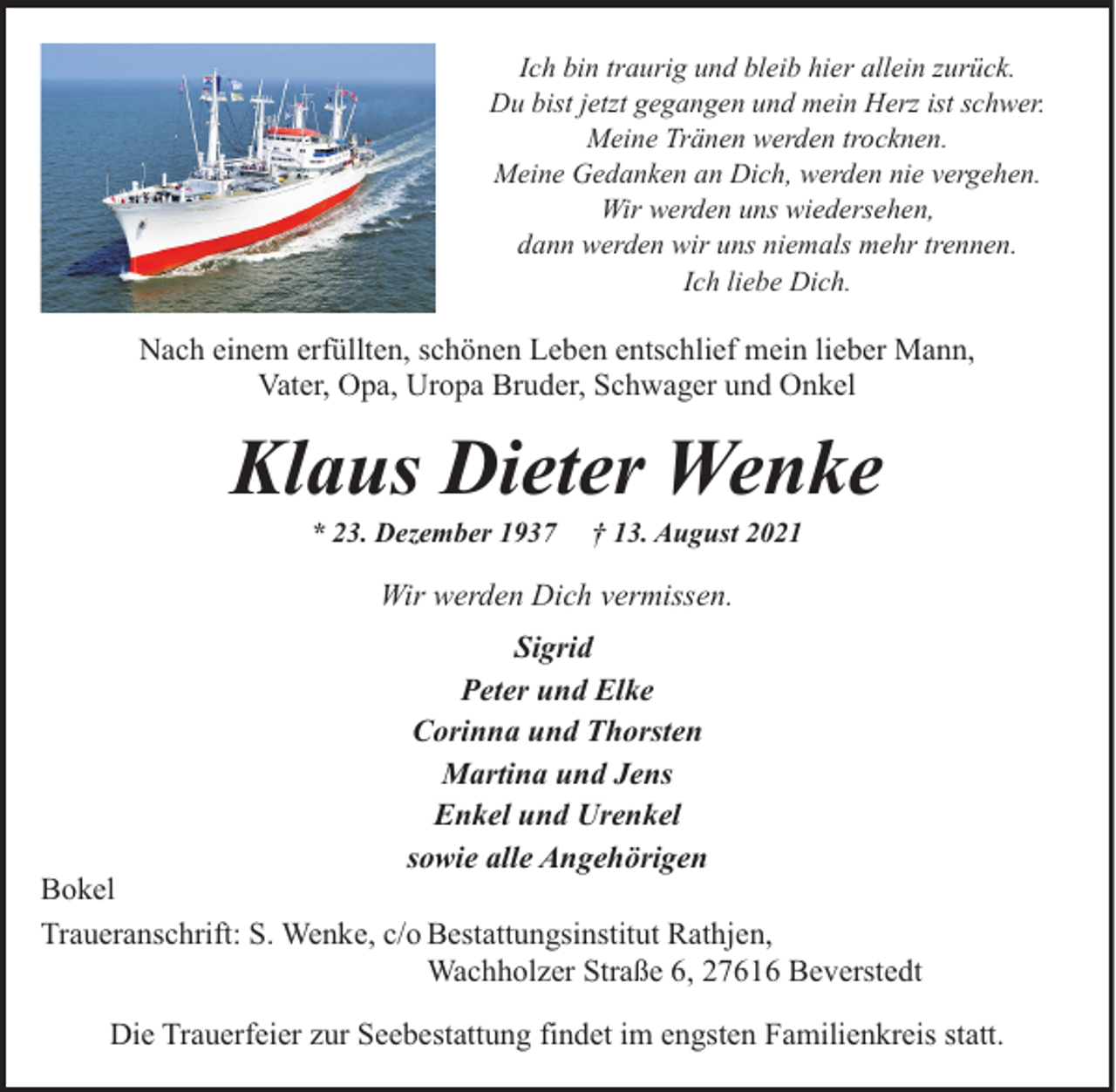 <p>Ich bin traurig und bleib hier allein zurück.<br />Du bist jetzt gegangen und mein Herz ist schwer.<br />Meine Tränen werden trocknen.<br />Meine Gedanken an Dich, werden nie vergehen.<br />Wir werden uns wiedersehen,<br />dann werden wir uns niemals mehr trennen.<br />Ich liebe Dich.</p><p>Nach einem erfüllten, schönen Leben entschlief mein lieber Mann,<br />Vater, Opa, Uropa Bruder, Schwager und Onkel</p><p>Klaus Dieter Wenke<br />* 23. Dezember 1937</p><p>† 13. August 2021</p><p>Wir werden Dich vermissen.<br />Sigrid<br />Peter und Elke<br />Corinna und Thorsten<br />Martina und Jens<br />Enkel und Urenkel<br />sowie alle Angehörigen</p><p>Bokel<br />Traueranschrift: S. Wenke, c/o Bestattungsinstitut Rathjen,<br />Wachholzer Straße 6, 27616 Beverstedt<br />Die Trauerfeier zur Seebestattung findet im engsten Familienkreis statt.</p>