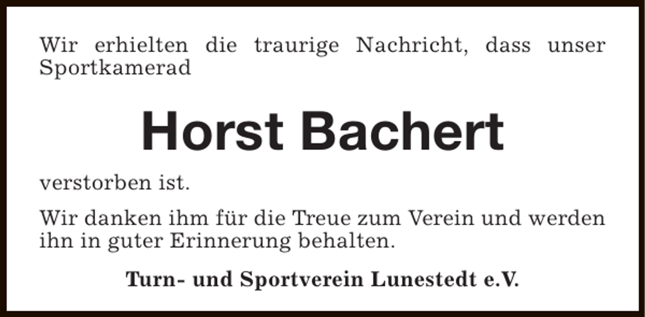 <p>Wir erhielten die traurige Nachricht, dass unser<br />Sportkamerad</p><p>Horst Bachert</p><p>verstorben ist.</p><p>Wir danken ihm für die Treue zum Verein und werden<br />ihn in guter Erinnerung behalten.<br />Turn- und Sportverein Lunestedt e.V.</p>
