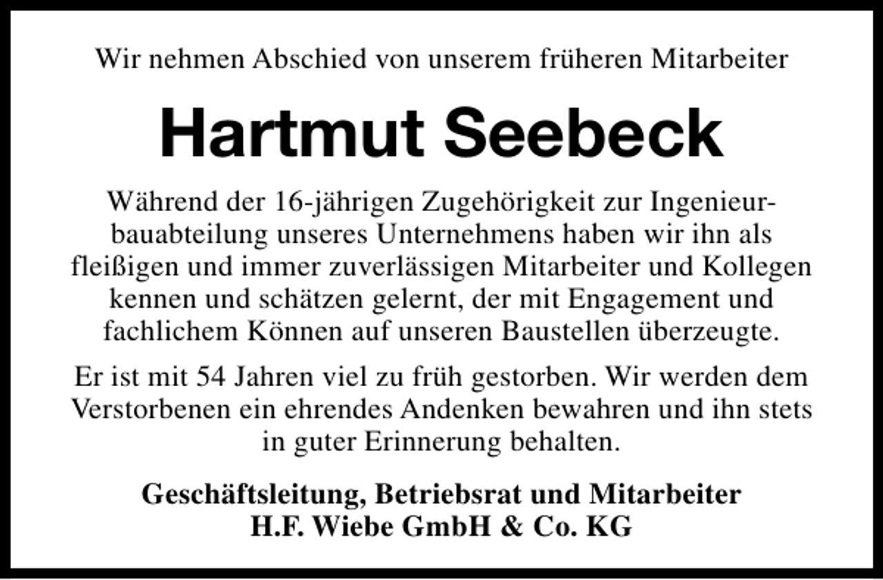 <p>Wir nehmen Abschied von unserem früheren Mitarbeiter</p><p>Hartmut Seebeck<br />Während der 16-jährigen Zugehörigkeit zur Ingenieurbauabteilung unseres Unternehmens haben wir ihn als<br />fleißigen und immer zuverlässigen Mitarbeiter und Kollegen<br />kennen und schätzen gelernt, der mit Engagement und<br />fachlichem Können auf unseren Baustellen überzeugte.<br />Er ist mit 54 Jahren viel zu früh gestorben. Wir werden dem<br />Verstorbenen ein ehrendes Andenken bewahren und ihn stets<br />in guter Erinnerung behalten.<br />Geschäftsleitung, Betriebsrat und Mitarbeiter<br />H.F. Wiebe GmbH &amp; Co. KG</p>