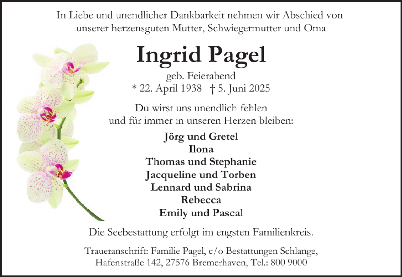 <p>In Liebe und unendlicher Dankbarkeit nehmen wir Abschied von<br />unserer herzensguten Mutter, Schwiegermutter und Oma</p><p>Ingrid Pagel</p><p>geb. Feierabend<br />* 22. April 1938 † 5. Juni 2025<br />Du wirst uns unendlich fehlen<br />und für immer in unseren Herzen bleiben:<br />Jörg und Gretel<br />Ilona<br />Thomas und Stephanie<br />Jacqueline und Torben<br />Lennard und Sabrina<br />Rebecca<br />Emily und Pascal<br />Die Seebestattung erfolgt im engsten Familienkreis.<br />Traueranschrift: Familie Pagel, c/o Bestattungen Schlange,<br />Hafenstraße 142, 27576 Bremerhaven, Tel.: 800 9000</p>
