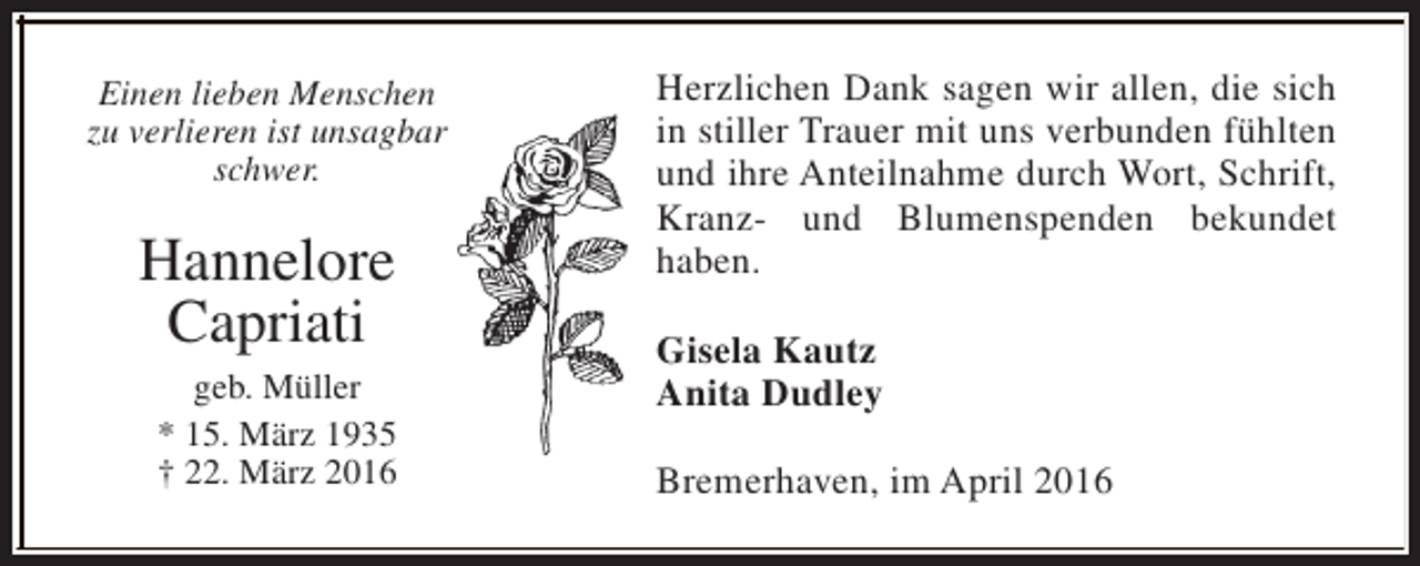 <p>Einen lieben Menschen<br />zu verlieren ist unsagbar<br />schwer.</p><p>Hannelore<br />Capriati<br />geb. Müller<br />* 15. März 1935<br />† 22. März 2016</p><p>Herzlichen Dank sagen wir allen, die sich<br />in stiller Trauer mit uns verbunden fühlten<br />und ihre Anteilnahme durch Wort, Schrift,<br />Kranz- und Blumenspenden bekundet<br />haben.<br />Gisela Kautz<br />Anita Dudley<br />Bremerhaven, im April 2016</p>