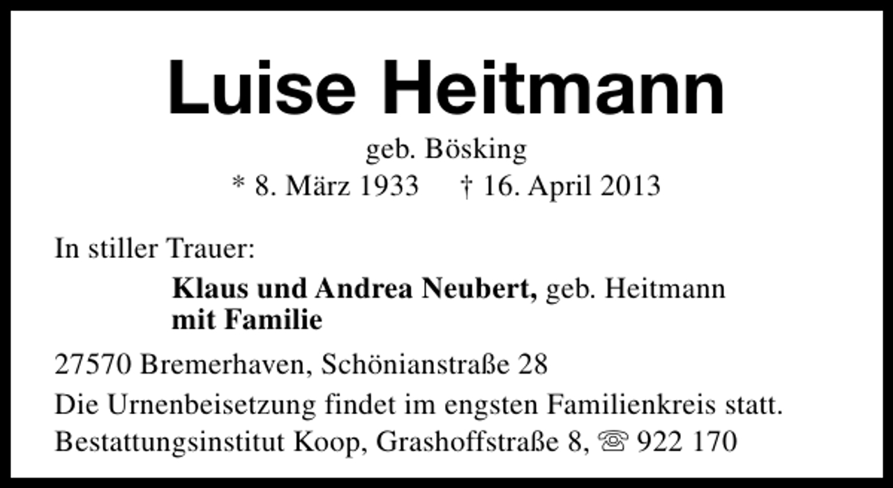 <p>Luise Heitmann<br />geb. Bösking<br />* 8. März 1933 † 16. April 2013</p><p>In stiller Trauer:<br />Klaus und Andrea Neubert, geb. Heitmann<br />mit Familie<br />27570 Bremerhaven, Schönianstraße 28<br />Die Urnenbeisetzung findet im engsten Familienkreis statt.<br />Bestattungsinstitut Koop, Grashoffstraße 8, s 922 170</p>