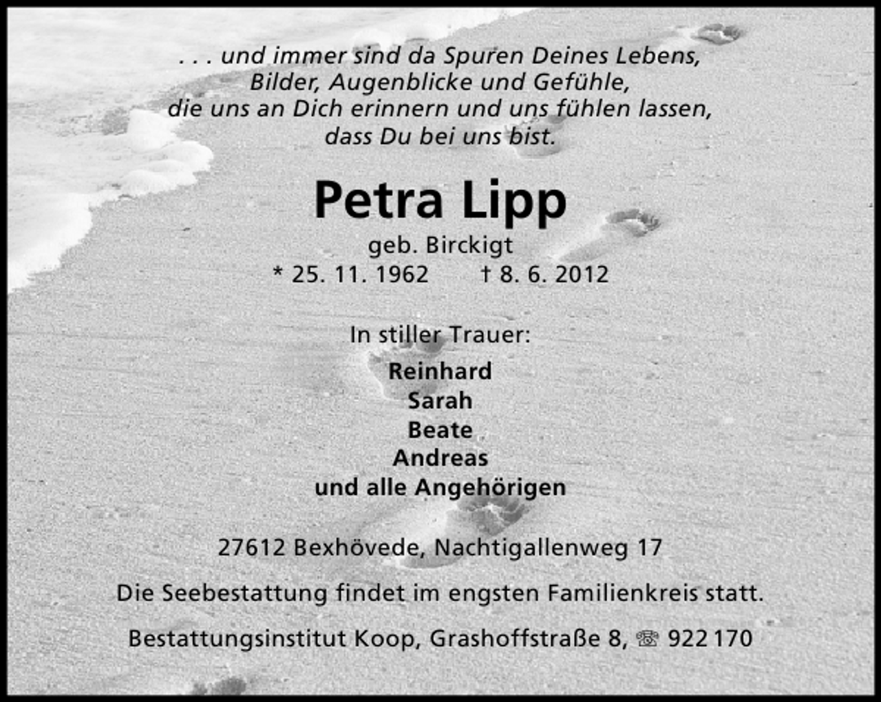 <p>. . . und immer sind da Spuren Deines Lebens,<br />Bilder, Augenblicke und Gefühle,<br />die uns an Dich erinnern und uns fühlen lassen,<br />dass Du bei uns bist.</p><p>Petra Lipp</p><p>geb. Birckigt<br />* 25. 11. 1962<br />† 8. 6. 2012<br />In stiller Trauer:<br />Reinhard<br />Sarah<br />Beate<br />Andreas<br />und alle Angehörigen<br />27612 Bexhövede, Nachtigallenweg 17<br />Die Seebestattung ﬁndet im engsten Familienkreis statt.<br />Bestattungsinstitut Koop, Grashoffstraße 8,</p><p>922 170</p>
