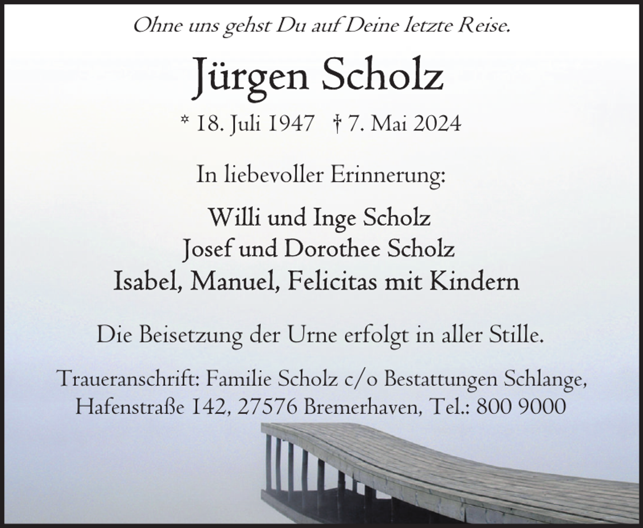 <p>Ohne uns gehst Du auf Deine letzte Reise.</p>
<p>* 18. Juli 1947 † 7. Mai 2024</p>
<p>In liebevoller Erinnerung:</p>
<p>Die Beisetzung der Urne erfolgt in aller Stille.<br />Traueranschrift: Familie Scholz c/o Bestattungen Schlange,<br />Hafenstraße 142, 27576 Bremerhaven, Tel.: 800 9000</p>