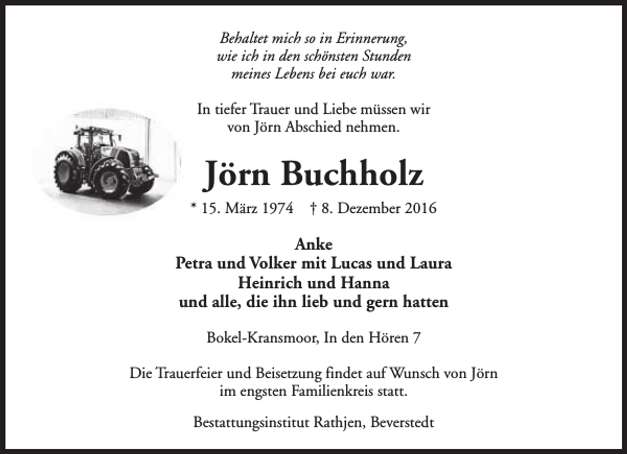 <p>Behaltet mich so in Erinnerung,<br />wie ich in den schönsten Stunden<br />meines Lebens bei euch war.<br />In tiefer Trauer und Liebe müssen wir<br />von Jörn Abschied nehmen.</p><p>Jörn Buchholz</p><p>* 15. März 1974</p><p>† 8. Dezember 2016</p><p>Anke<br />Petra und Volker mit Lucas und Laura<br />Heinrich und Hanna<br />und alle, die ihn lieb und gern hatten<br />Bokel-Kransmoor, In den Hören 7<br />Die Trauerfeier und Beisetzung findet auf Wunsch von Jörn<br />im engsten Familienkreis statt.<br />Bestattungsinstitut Rathjen, Beverstedt</p>