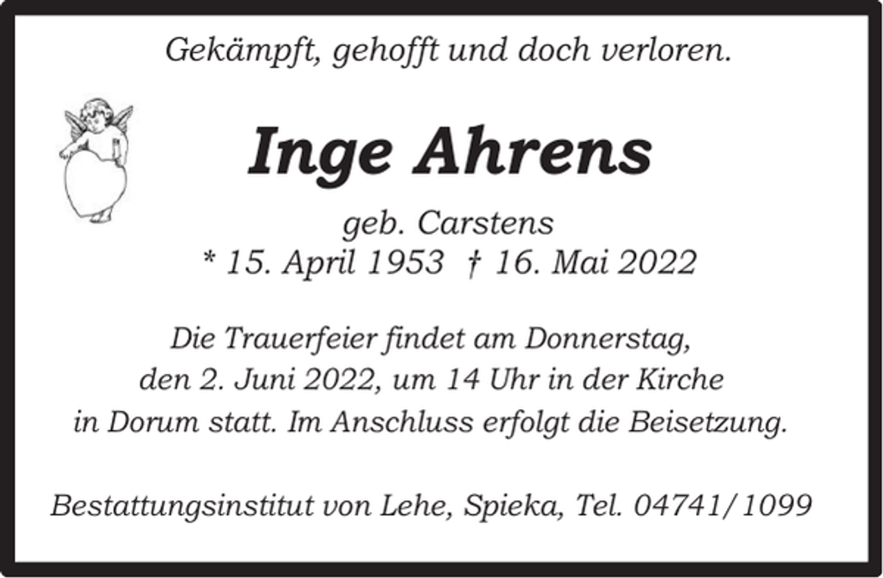 <p>Gekämpft, gehofft und doch verloren.</p><p>Inge Ahrens<br />geb. Carstens<br />* 15. April 1953 † 16. Mai 2022<br />Die Trauerfeier findet am Donnerstag,<br />den 2. Juni 2022, um 14 Uhr in der Kirche<br />in Dorum statt. Im Anschluss erfolgt die Beisetzung.<br />Bestattungsinstitut von Lehe, Spieka, Tel. 04741/1099</p>
