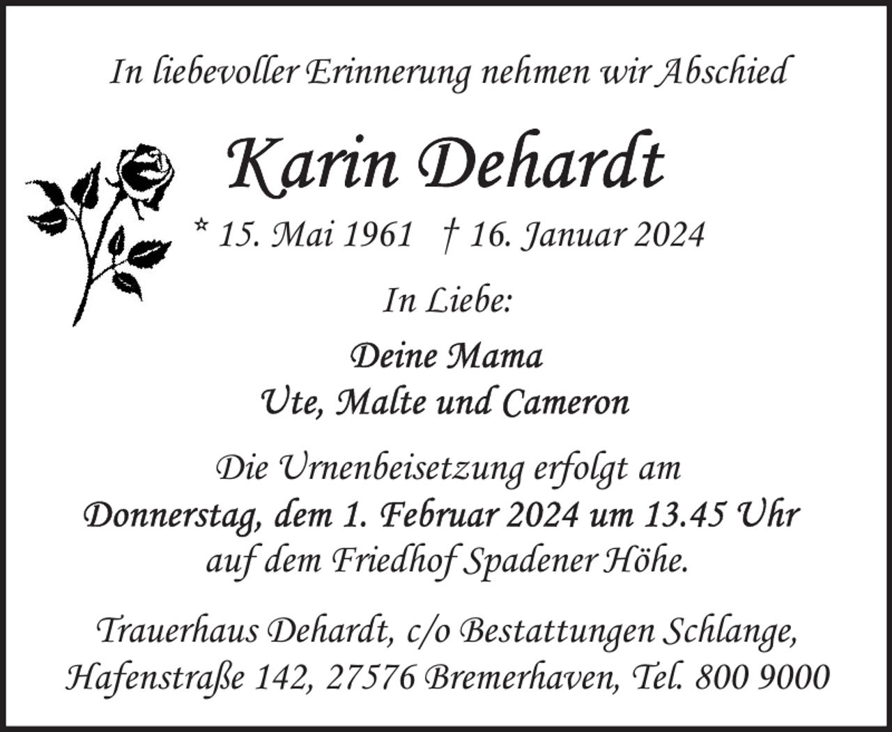 <p>In liebevoller Erinnerung nehmen wir Abschied</p><p>* 15. Mai 1961 † 16. Januar 2024<br />In Liebe:</p><p>Die Urnenbeisetzung erfolgt am<br />auf dem Friedhof Spadener Höhe.<br />Trauerhaus Dehardt, c/o Bestattungen Schlange,<br />Hafenstraße 142, 27576 Bremerhaven, Tel. 800 9000</p>