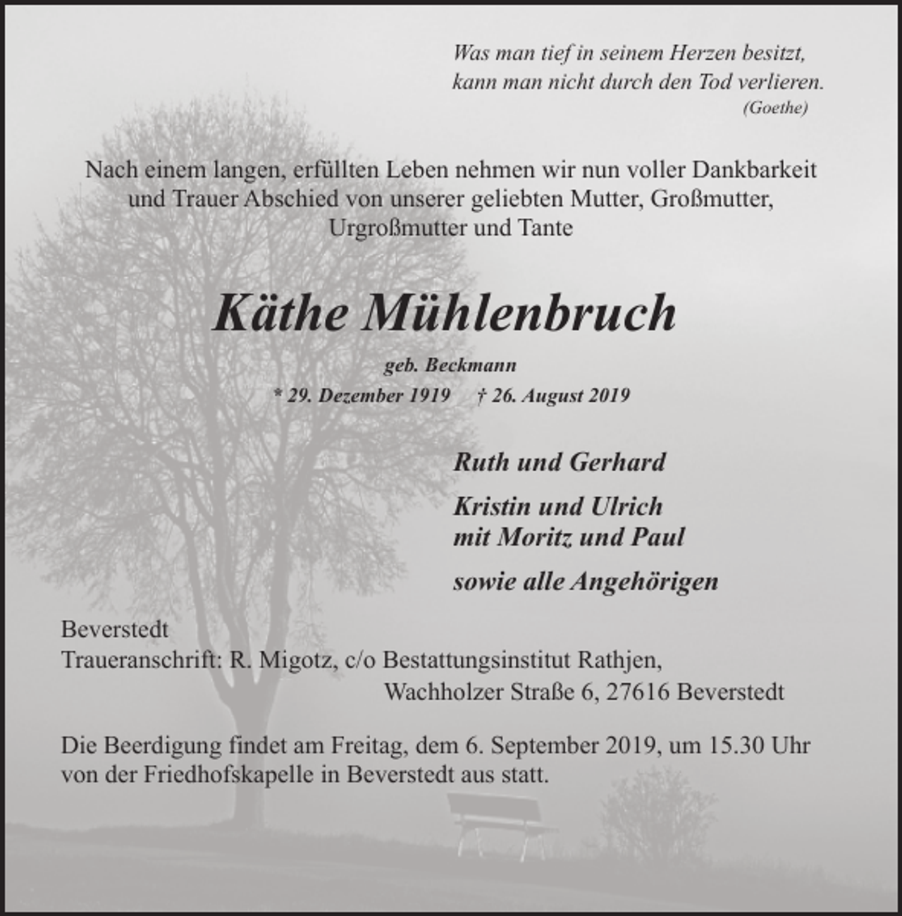 <p>Was man tief in seinem Herzen besitzt,<br />kann man nicht durch den Tod verlieren.<br />(Goethe)</p><p>Nach einem langen, erfüllten Leben nehmen wir nun voller Dankbarkeit<br />und Trauer Abschied von unserer geliebten Mutter, Großmutter,<br />Urgroßmutter und Tante</p><p>Käthe Mühlenbruch<br />geb. Beckmann<br />* 29. Dezember 1919 † 26. August 2019</p><p>Ruth und Gerhard<br />Kristin und Ulrich<br />mit Moritz und Paul<br />sowie alle Angehörigen<br />Beverstedt<br />Traueranschrift: R. Migotz, c/o Bestattungsinstitut Rathjen,<br />Wachholzer Straße 6, 27616 Beverstedt<br />Die Beerdigung findet am Freitag, dem 6. September 2019, um 15.30 Uhr<br />von der Friedhofskapelle in Beverstedt aus statt.</p>