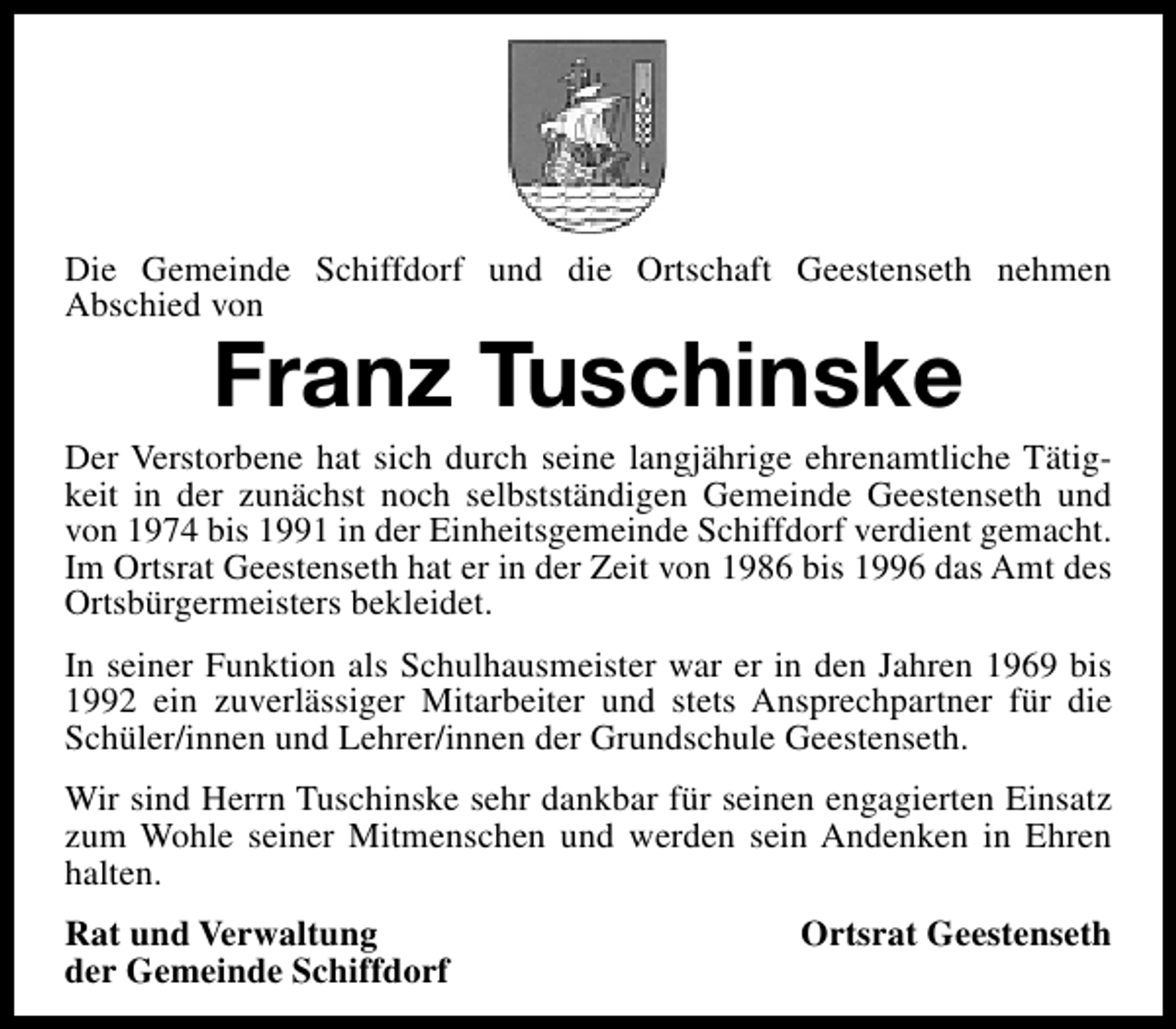 <p>Die Gemeinde Schiffdorf und die Ortschaft Geestenseth nehmen<br />Abschied von</p><p>Franz Tuschinske</p><p>Der Verstorbene hat sich durch seine langjährige ehrenamtliche Tätigkeit in der zunächst noch selbstständigen Gemeinde Geestenseth und<br />von 1974 bis 1991 in der Einheitsgemeinde Schiffdorf verdient gemacht.<br />Im Ortsrat Geestenseth hat er in der Zeit von 1986 bis 1996 das Amt des<br />Ortsbürgermeisters bekleidet.<br />In seiner Funktion als Schulhausmeister war er in den Jahren 1969 bis<br />1992 ein zuverlässiger Mitarbeiter und stets Ansprechpartner für die<br />Schüler/innen und Lehrer/innen der Grundschule Geestenseth.<br />Wir sind Herrn Tuschinske sehr dankbar für seinen engagierten Einsatz<br />zum Wohle seiner Mitmenschen und werden sein Andenken in Ehren<br />halten.<br />Rat und Verwaltung<br />der Gemeinde Schiffdorf</p><p>Ortsrat Geestenseth</p>