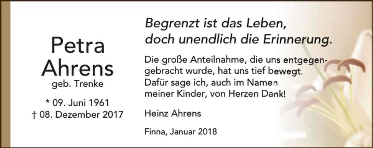 <p>Petra<br />Ahrens<br />geb. Trenke<br />* 09. Juni 1961<br />† 08. Dezember 2017</p><p>Begrenzt ist das Leben,<br />doch unendlich die Erinnerung.<br />Die große Anteilnahme, die uns entgegengebracht wurde, hat uns tief be<br />ewegt.<br />Dafür sage ich, auch im Namen<br />n<br />meiner Kinder, von Herzen Dan<br />nk!<br />Heinz Ahrens<br />Finna, Januar 2018</p>