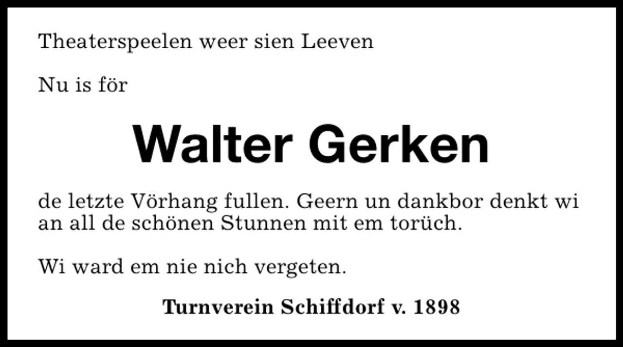 <p>Theaterspeelen weer sien Leeven<br />Nu is för</p><p>Walter Gerken<br />de letzte Vörhang fullen. Geern un dankbor denkt wi<br />an all de schönen Stunnen mit em torüch.<br />Wi ward em nie nich vergeten.<br />Turnverein Schiffdorf v. 1898</p>