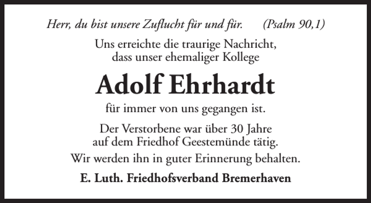 <p>Herr, du bist unsere Zuflucht für und für.</p><p>(Psalm 90,1)</p><p>Uns erreichte die traurige Nachricht,<br />dass unser ehemaliger Kollege</p><p>Adolf Ehrhardt<br />für immer von uns gegangen ist.</p><p>Der Verstorbene war über 30 Jahre<br />auf dem Friedhof Geestemünde tätig.<br />Wir werden ihn in guter Erinnerung behalten.<br />E. Luth. Friedhofsverband Bremerhaven</p>
