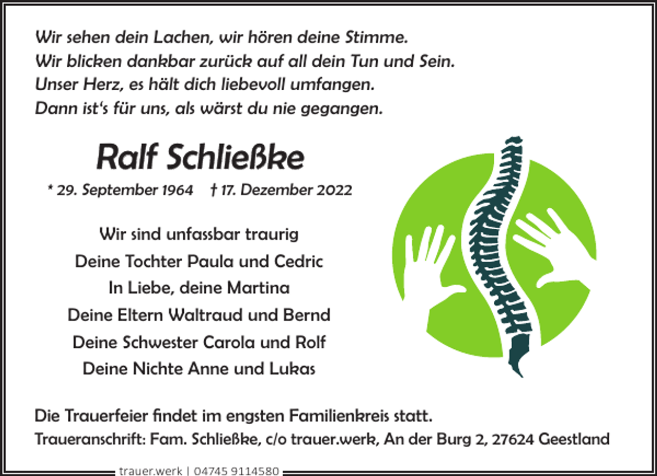 <p>Wir sehen dein Lachen, wir hören deine Stimme.<br />Wir blicken dankbar zurück auf all dein Tun und Sein.<br />Unser Herz, es hält dich liebevoll umfangen.<br />Dann ist‘s für uns, als wärst du nie gegangen.</p><p>Ralf Schließke</p><p>* 29. September 1964 † 17. Dezember 2022</p><p>Wir sind unfassbar traurig<br />Deine Tochter Paula und Cedric<br />In Liebe, deine Martina<br />Deine Eltern Waltraud und Bernd<br />Deine Schwester Carola und Rolf<br />Deine Nichte Anne und Lukas<br />Die Trauerfeier findet im engsten Familienkreis statt.<br />Traueranschrift: Fam. Schließke, c/o trauer.werk, An der Burg 2, 27624 Geestland<br />trauer.werk | 04745 9114580</p>