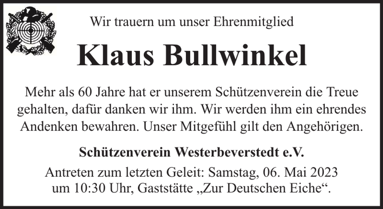 <p>Wir trauern um unser Ehrenmitglied</p><p>Klaus Bullwinkel<br />Mehr als 60 Jahre hat er unserem Schützenverein die Treue<br />gehalten, dafür danken wir ihm. Wir werden ihm ein ehrendes<br />Andenken bewahren. Unser Mitgefühl gilt den Angehörigen.<br />Schützenverein Westerbeverstedt e.V.<br />Antreten zum letzten Geleit: Samstag, 06. Mai 2023<br />um 10:30 Uhr, Gaststätte „Zur Deutschen Eiche“.</p>
