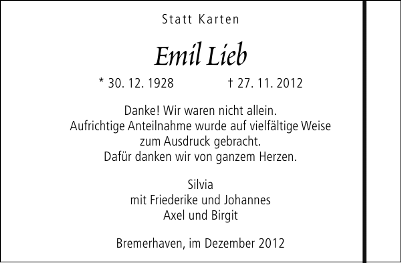 <p>Statt Karten</p><p>Emil Lieb</p><p>* 30. 12. 1928</p><p>† 27. 11. 2012</p><p>Danke! Wir waren nicht allein.<br />Aufrichtige Anteilnahme wurde auf vielfältige Weise<br />zum Ausdruck gebracht.<br />Dafür danken wir von ganzem Herzen.<br />Silvia<br />mit Friederike und Johannes<br />Axel und Birgit<br />Bremerhaven, im Dezember 2012</p>