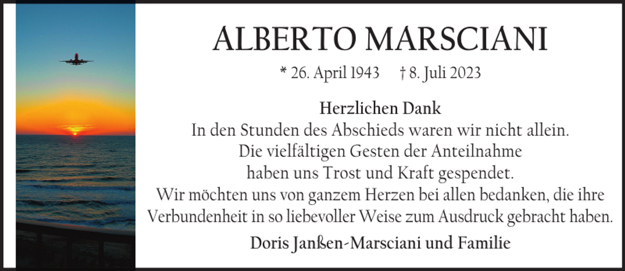 <p>ALBERTO MARSCIANI<br />* 26. April 1943</p><p>† 8. Juli 2023</p><p>Herzlichen Dank<br />In den Stunden des Abschieds waren wir nicht allein.<br />Die vielfältigen Gesten der Anteilnahme<br />haben uns Trost und Kraft gespendet.<br />Wir möchten uns von ganzem Herzen bei allen bedanken, die ihre<br />Verbundenheit in so liebevoller Weise zum Ausdruck gebracht haben.<br />Doris Janßen-Marsciani und Familie</p>