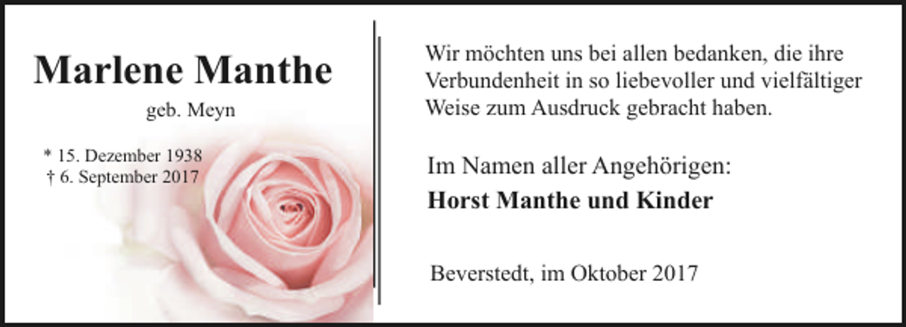 <p>Marlene Manthe<br />geb. Meyn</p><p>* 15. Dezember 1938<br />† 6. September 2017</p><p>Wir möchten uns bei allen bedanken, die ihre<br />Verbundenheit in so liebevoller und vielfältiger<br />Weise zum Ausdruck gebracht haben.</p><p>Im Namen aller Angehörigen:<br />Horst Manthe und Kinder<br />Beverstedt, im Oktober 2017</p>