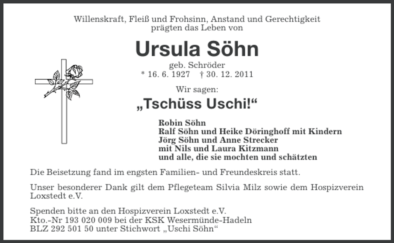 <p>Willenskraft, Fleiß und Frohsinn, Anstand und Gerechtigkeit<br />prägten das Leben von</p><p>Ursula Söhn<br />geb. Schröder<br />* 16. 6. 1927 † 30. 12. 2011<br />Wir sagen:</p><p>„Tschüss Uschi!“<br />Robin Söhn<br />Ralf Söhn und Heike Döringhoff mit Kindern<br />Jörg Söhn und Anne Strecker<br />mit Nils und Laura Kitzmann<br />und alle, die sie mochten und schätzten<br />Die Beisetzung fand im engsten Familien- und Freundeskreis statt.<br />Unser besonderer Dank gilt dem Pflegeteam Silvia Milz sowie dem Hospizverein<br />Loxstedt e.V.<br />Spenden bitte an den Hospizverein Loxstedt e.V.<br />Kto.-Nr 193 0209 bei der KSK Wesermünde-Hadeln<br />BLZ 292 501 50 unter Stichwort „Uschi Söhn“</p>