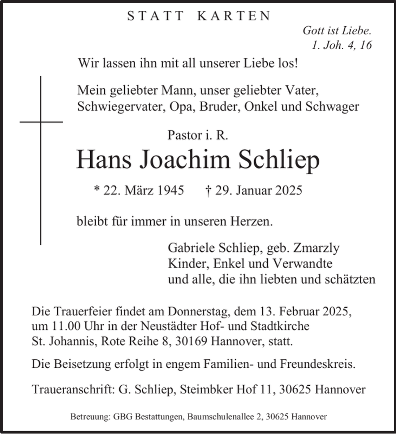<p>STATT KARTEN</p><p>In Liebe und Dankbarkeit nehmen wir<br />Gott Abschied<br />ist Liebe.<br />1. Joh. 4, 16</p><p>Wir lassen ihn mit all unserer Liebe los!<br />Mein geliebter Mann, unser geliebter Vater,<br />Schwiegervater, Opa, Bruder, Onkel und Schwager<br />Pastor i. R.</p><p>Hans Joachim Schliep<br />* 22. März 1945</p><p>† 29. Januar 2025</p><p>bleibt für immer in unseren Herzen.<br />Gabriele Schliep, geb. Zmarzly<br />Kinder, Enkel und Verwandte<br />und alle, die ihn liebten und schätzten<br />Die Trauerfeier findet am Donnerstag, dem 13. Februar 2025,<br />um 11.00 Uhr in der Neustädter Hof- und Stadtkirche<br />St. Johannis, Rote Reihe 8, 30169 Hannover, statt.<br />Die Beisetzung erfolgt in engem Familien- und Freundeskreis.<br />Traueranschrift: G. Schliep, Steimbker Hof 11, 30625 Hannover<br />Betreuung: GBG Bestattungen, Baumschulenallee 2, 30625 Hannover</p>