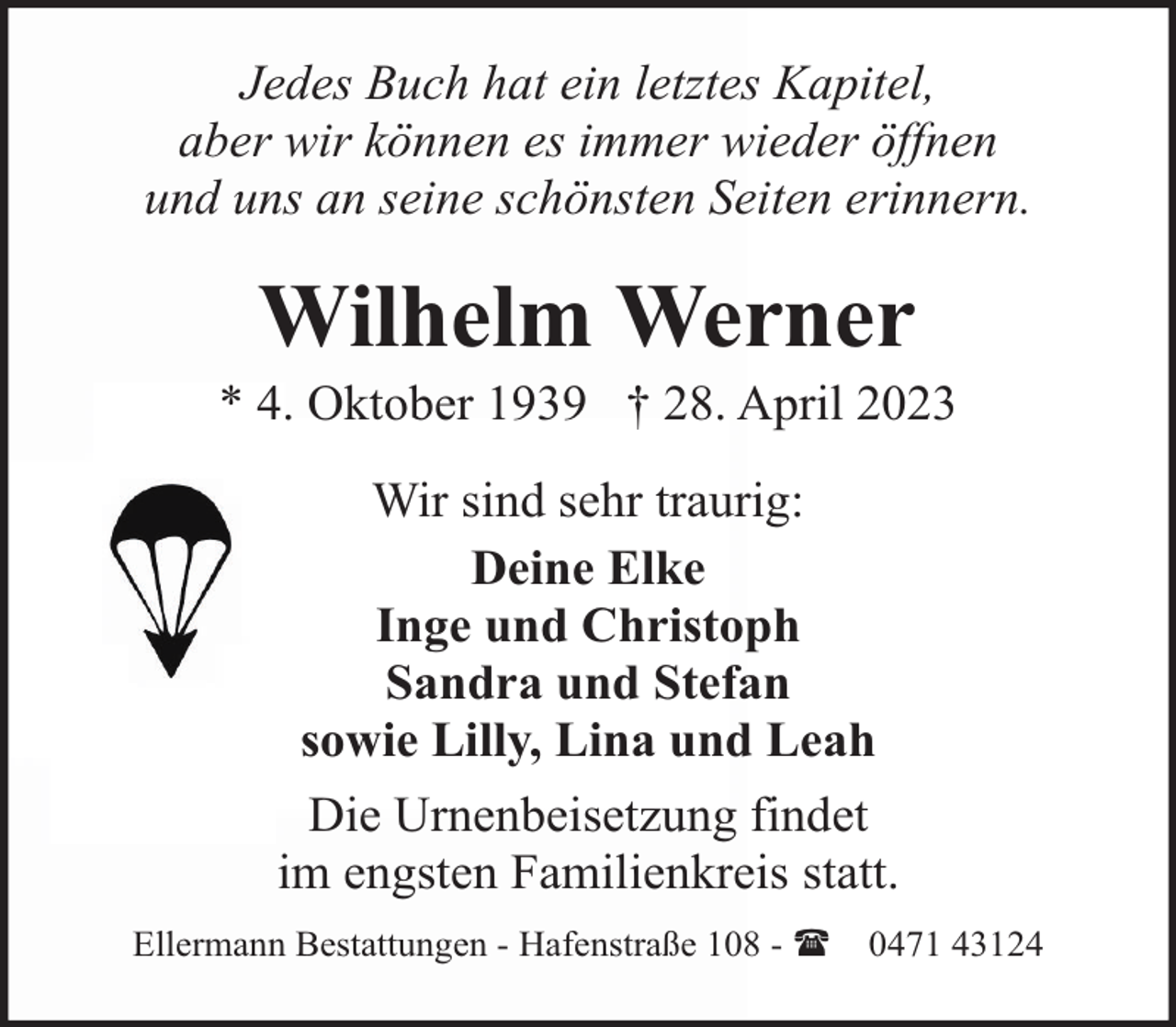 <p>Jedes Buch hat ein letztes Kapitel,<br />aber wir können es immer wieder öffnen<br />und uns an seine schönsten Seiten erinnern.</p><p>Wilhelm Werner</p><p>* 4. Oktober 1939 † 28. April 2023<br />Wir sind sehr traurig:<br />Deine Elke<br />Inge und Christoph<br />Sandra und Stefan<br />sowie Lilly, Lina und Leah<br />Die Urnenbeisetzung findet<br />im engsten Familienkreis statt.<br />Ellermann Bestattungen - Hafenstraße 108 - (</p><p>0471 43124</p>