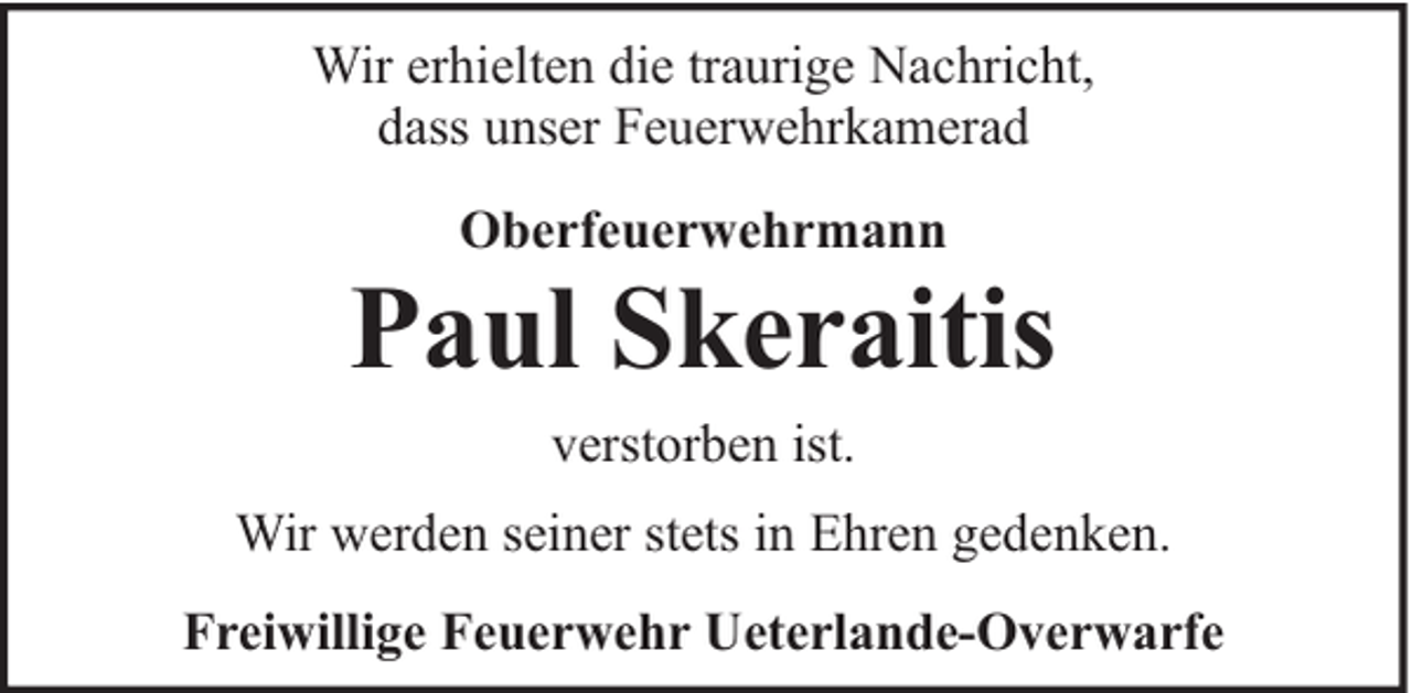<p>Wir erhielten die traurige Nachricht,<br />dass unser Feuerwehrkamerad<br />Oberfeuerwehrmann</p><p>Paul Skeraitis<br />verstorben ist.</p><p>Wir werden seiner stets in Ehren gedenken.<br />Freiwillige Feuerwehr Ueterlande-Overwarfe</p>