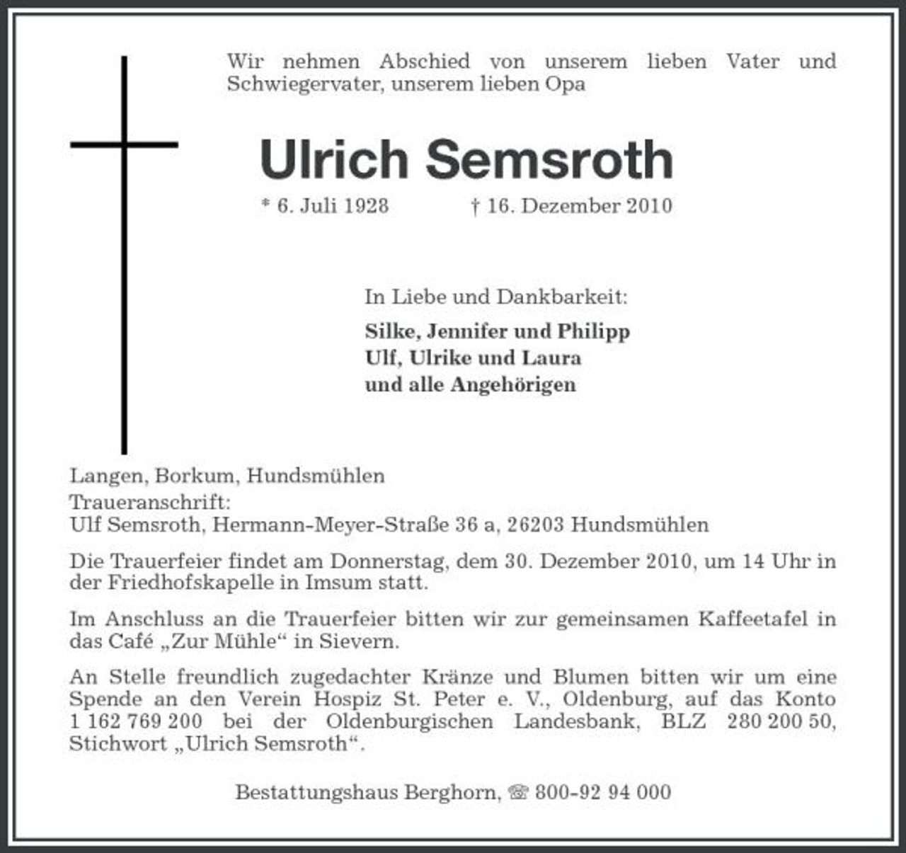 <p>Wir nehmen Abschied von unserem lieben Vater und<br />Schwiegervater, unserem lieben Opa<br />Ulrich Semsroth<br />* 6. Juli 1928 † 16. Dezember 2010<br />In Liebe und Dankbarkeit:<br />Silke, Jennifer und Philipp<br />Ulf, Ulrike und Laura<br />und alle Angehörigen<br />Langen, Borkum, Hundsmühlen<br />Traueranschrift:<br />Ulf Semsroth, Hermann-Meyer-Straße 36 a, 26203 Hundsmühlen<br />Die Trauerfeier findet am Donnerstag, dem 30. Dezember 2010, um 14 Uhr in der Friedhofskapelle in Imsum statt.<br />Im Anschluss an die Trauerfeier bitten wir zur gemeinsamen Kaffeetafel in das Café „Zur Mühle“ in Sievern.<br />An Stelle freundlich zugedachter Kränze und Blumen bitten wir um eine Spende an den Verein Hospiz St. Peter e. V., Oldenburg, auf das Konto 1 162 769 200 bei der Oldenburgischen Landesbank, BLZ 280 200 50,<br />Stichwort „Ulrich Semsroth“.<br />Bestattungshaus Berghorn, T 800-92 94 000</p>