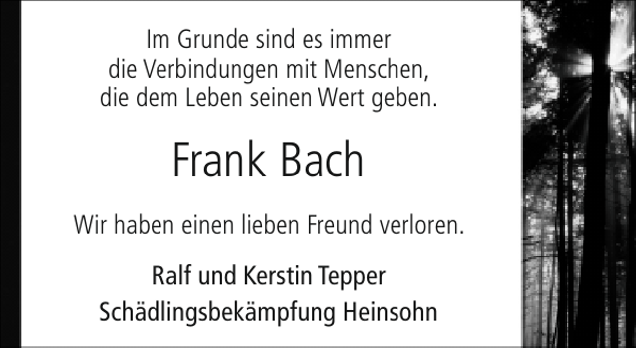 <p>Im Grunde sind es immer<br />die Verbindungen mit Menschen,<br />die dem Leben seinen Wert geben.</p><p>Frank Bach<br />Wir haben einen lieben Freund verloren.<br />Ralf und Kerstin Tepper<br />Schädlingsbekämpfung Heinsohn</p>
