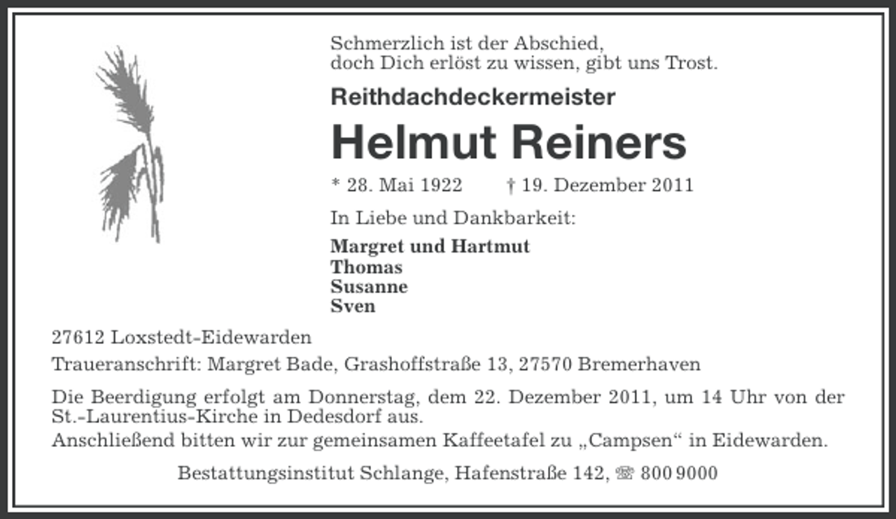 <p>Schmerzlich ist der Abschied,<br />doch Dich erlöst zu wissen, gibt uns Trost.</p><p>Reithdachdeckermeister</p><p>Helmut Reiners<br />* 28. Mai 1922</p><p>† 19. Dezember 2011</p><p>In Liebe und Dankbarkeit:<br />Margret und Hartmut<br />Thomas<br />Susanne<br />Sven<br />27612 Loxstedt-Eidewarden<br />Traueranschrift: Margret Bade, Grashoffstraße 13, 27570 Bremerhaven<br />Die Beerdigung erfolgt am Donnerstag, dem 22. Dezember 2011, um 14 Uhr von der<br />St.-Laurentius-Kirche in Dedesdorf aus.<br />Anschließend bitten wir zur gemeinsamen Kaffeetafel zu „Campsen“ in Eidewarden.<br />Bestattungsinstitut Schlange, Hafenstraße 142, 800 9000</p>