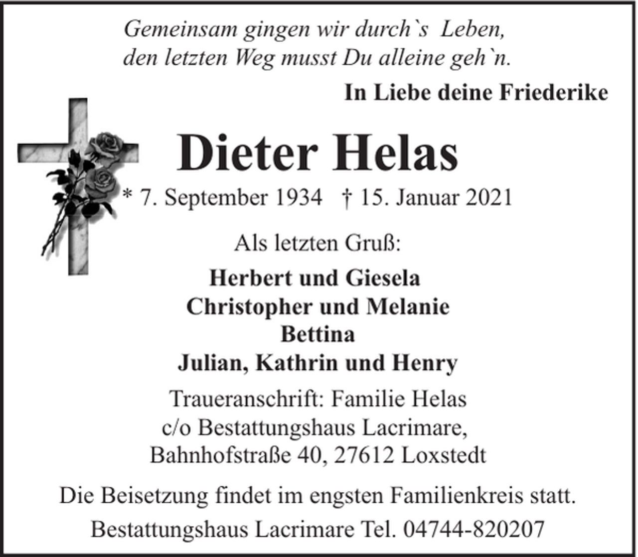<p>Gemeinsam gingen wir durch`s Leben,<br />den letzten Weg musst Du alleine geh`n.<br />In Liebe deine Friederike</p><p>Dieter Helas</p><p>* 7. September 1934 † 15. Januar 2021<br />Als letzten Gruß:<br />Herbert und Giesela<br />Christopher und Melanie<br />Bettina<br />Julian, Kathrin und Henry<br />Traueranschrift: Familie Helas<br />c/o Bestattungshaus Lacrimare,<br />Bahnhofstraße 40, 27612 Loxstedt<br />Die Beisetzung findet im engsten Familienkreis statt.<br />Bestattungshaus Lacrimare Tel. 04744-820207</p>