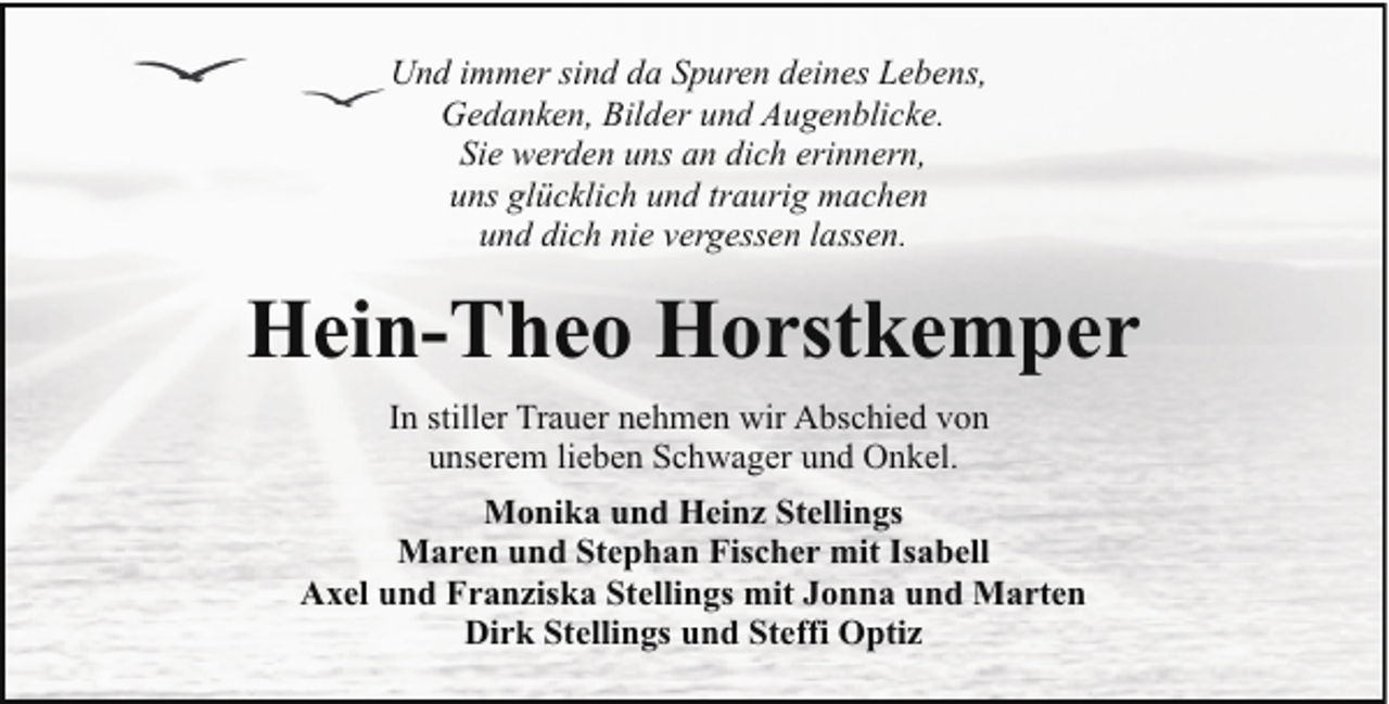 <p>Und immer sind da Spuren deines Lebens,<br />Gedanken, Bilder und Augenblicke.<br />Sie werden uns an dich erinnern,<br />uns glücklich und traurig machen<br />und dich nie vergessen lassen.</p><p>Hein-Theo Horstkemper<br />In stiller Trauer nehmen wir Abschied von<br />unserem lieben Schwager und Onkel.<br />Monika und Heinz Stellings<br />Maren und Stephan Fischer mit Isabell<br />Axel und Franziska Stellings mit Jonna und Marten<br />Dirk Stellings und Steffi Optiz</p>