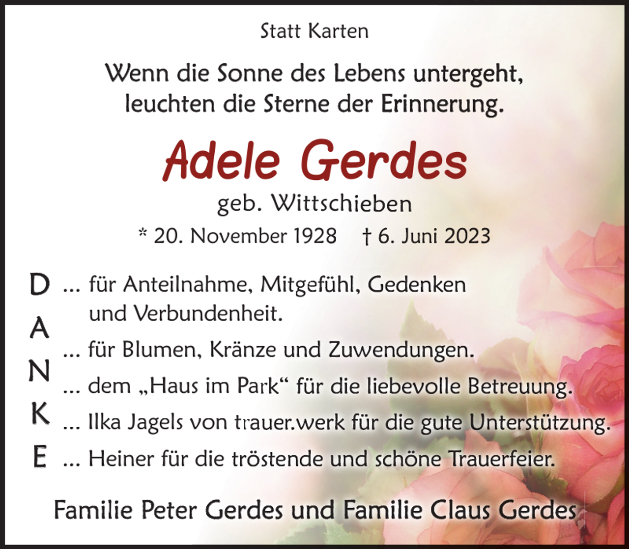 <p>Statt Karten</p><p>Wenn die Sonne des Lebens<br />leuchten die Sterne der Er</p><p>Adele Gerdes<br />geb. Wittsch</p><p>* 20. November 1928</p><p>D<br />A<br />N<br />K<br />E</p><p>... für Anteilnahme, Mitge<br />und Verbundenheit.<br />... für Blumen, Kränze<br />... dem „Haus im Par<br />... Ilka Jagels von tr<br />... Heiner für die t</p><p>Familie Peter G</p>