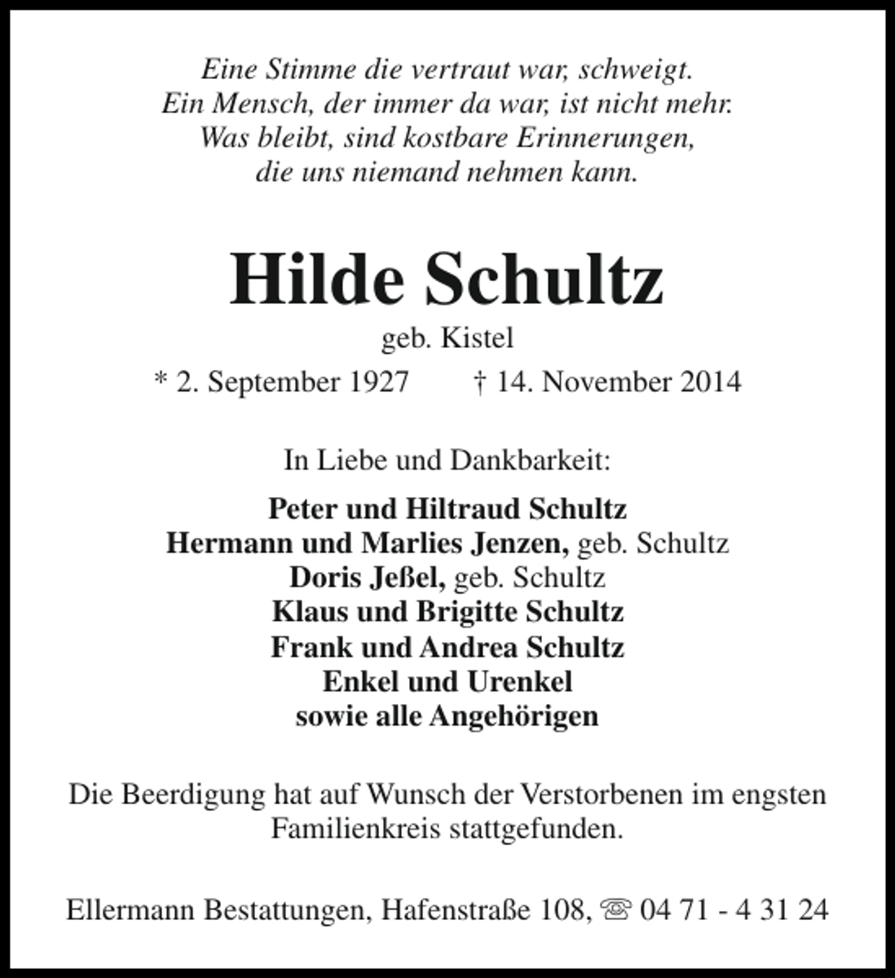 <p>Eine Stimme die vertraut war, schweigt.<br />Ein Mensch, der immer da war, ist nicht mehr.<br />Was bleibt, sind kostbare Erinnerungen,<br />die uns niemand nehmen kann.</p><p>Hilde Schultz</p><p>geb. Kistel<br />* 2. September 1927<br />† 14. November 2014<br />In Liebe und Dankbarkeit:<br />Peter und Hiltraud Schultz<br />Hermann und Marlies Jenzen, geb. Schultz<br />Doris Jeßel, geb. Schultz<br />Klaus und Brigitte Schultz<br />Frank und Andrea Schultz<br />Enkel und Urenkel<br />sowie alle Angehörigen<br />Die Beerdigung hat auf Wunsch der Verstorbenen im engsten<br />Familienkreis stattgefunden.<br />Ellermann Bestattungen, Hafenstraße 108, s 04 71 - 4 31 24</p>