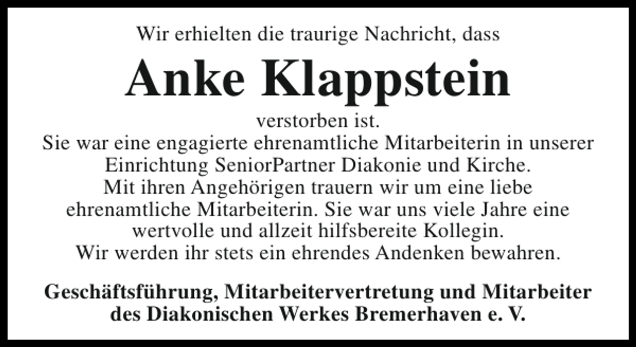 <p>Wir erhielten die traurige Nachricht, dass</p><p>Anke Klappstein</p><p>verstorben ist.<br />Sie war eine engagierte ehrenamtliche Mitarbeiterin in unserer<br />Einrichtung SeniorPartner Diakonie und Kirche.<br />Mit ihren Angehörigen trauern wir um eine liebe<br />ehrenamtliche Mitarbeiterin. Sie war uns viele Jahre eine<br />wertvolle und allzeit hilfsbereite Kollegin.<br />Wir werden ihr stets ein ehrendes Andenken bewahren.<br />Geschäftsführung, Mitarbeitervertretung und Mitarbeiter<br />des Diakonischen Werkes Bremerhaven e. V.</p>