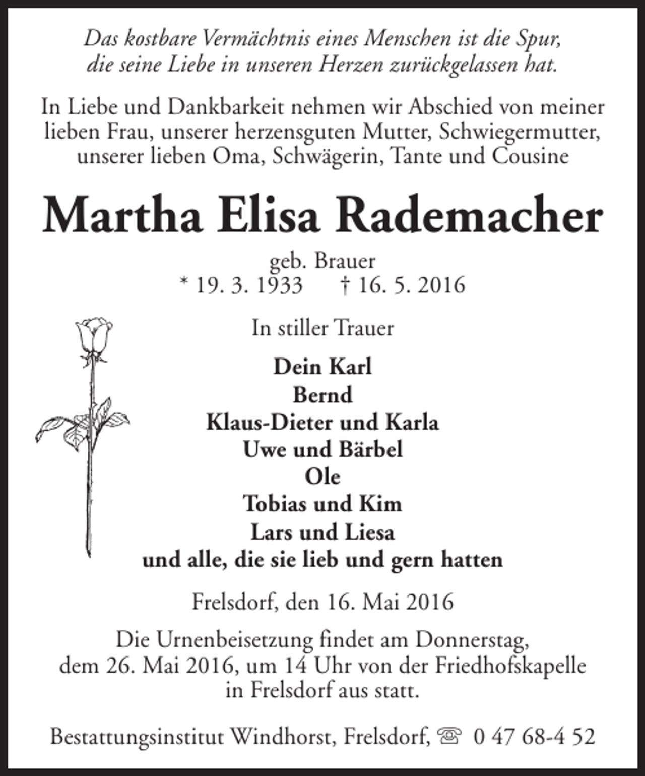 <p>Das kostbare Vermächtnis eines Menschen ist die Spur,<br />die seine Liebe in unseren Herzen zurückgelassen hat.<br />In Liebe und Dankbarkeit nehmen wir Abschied von meiner<br />lieben Frau, unserer herzensguten Mutter, Schwiegermutter,<br />unserer lieben Oma, Schwägerin, Tante und Cousine</p><p>Martha Elisa Rademacher<br />geb. Brauer<br />* 19. 3. 1933 † 16. 5. 2016<br />In stiller Trauer<br />Dein Karl<br />Bernd<br />Klaus-Dieter und Karla<br />Uwe und Bärbel<br />Ole<br />Tobias und Kim<br />Lars und Liesa<br />und alle, die sie lieb und gern hatten<br />Frelsdorf, den 16. Mai 2016<br />Die Urnenbeisetzung findet am Donnerstag,<br />dem 26. Mai 2016, um 14 Uhr von der Friedhofskapelle<br />in Frelsdorf aus statt.<br />Bestattungsinstitut Windhorst, Frelsdorf, s 0 47 68-4 52</p>